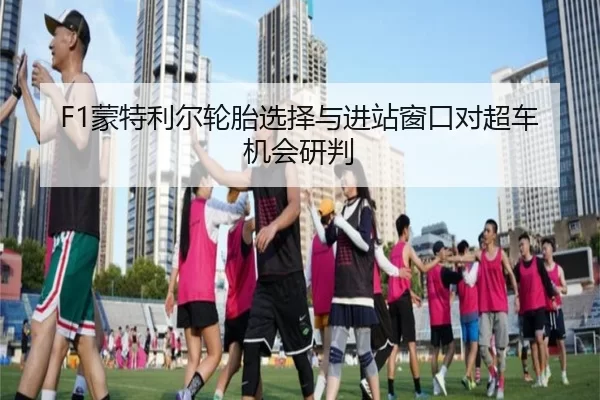 F1蒙特利尔轮胎选择与进站窗口对超车机会研判