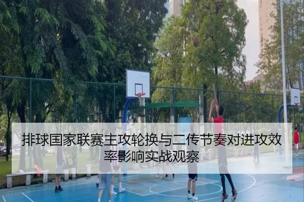排球国家联赛主攻轮换与二传节奏对进攻效率影响实战观察
